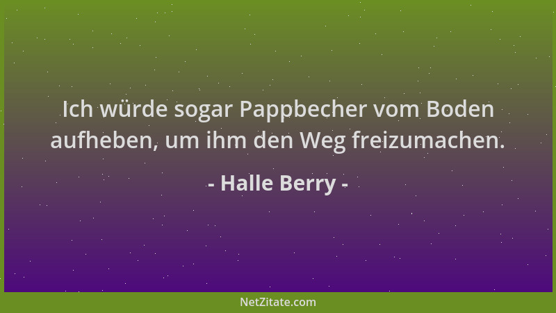 Halle Berry - Ich würde sogar Pappbecher vom Boden aufheben, um ihm den Weg freizumachen....