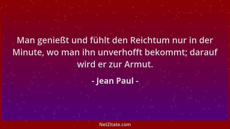 Jean Paul - Man genießt und fühlt den Reichtum nur in der Minute, wo man ihn unverhofft bekommt; darauf wird er zur Armut....