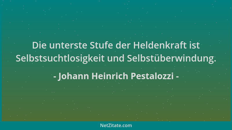 Johann Heinrich Pestalozzi - Die unterste Stufe der Heldenkraft ist Selbstsuchtlosigkeit und Selbstüberwindung....