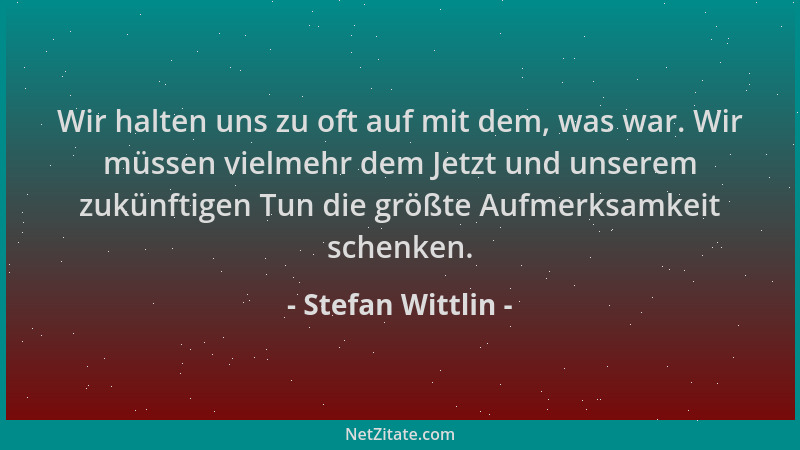 Stefan Wittlin - Wir halten uns zu oft auf mit dem, was war. Wir müssen vielmehr dem Jetzt und unserem zukünftigen Tun die...