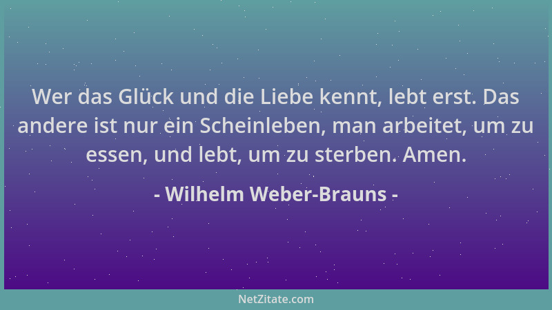 Wilhelm Weber-Brauns - Wer das Glück und die Liebe kennt, lebt erst. Das andere ist nur ein Scheinleben, man arbeitet, um z...