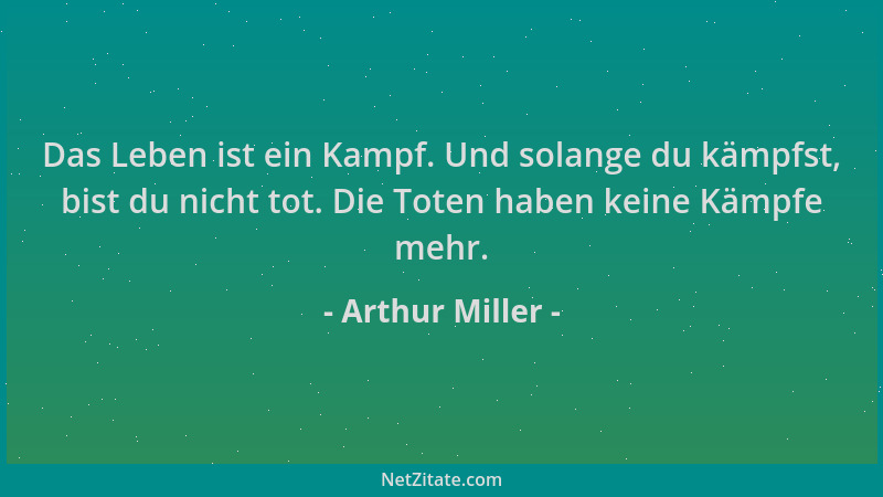 Arthur Miller - Das Leben ist ein Kampf. Und solange du kämpfst, bist du nicht tot. Die Toten haben keine Kämpfe mehr....