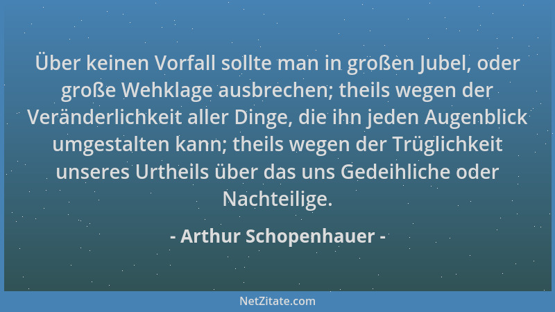 Arthur Schopenhauer - Über keinen Vorfall sollte man in großen Jubel, oder große Wehklage ausbrechen; theils wegen der Verä...