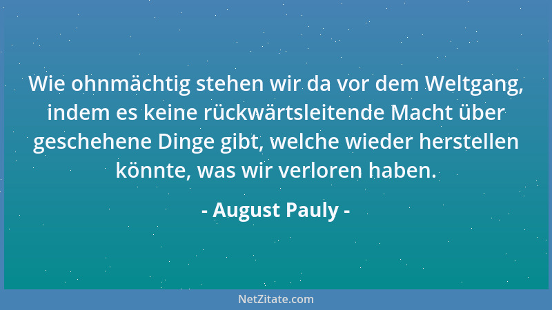 August Pauly - Wie ohnmächtig stehen wir da vor dem Weltgang, indem es keine rückwärtsleitende Macht über geschehene Dinge...