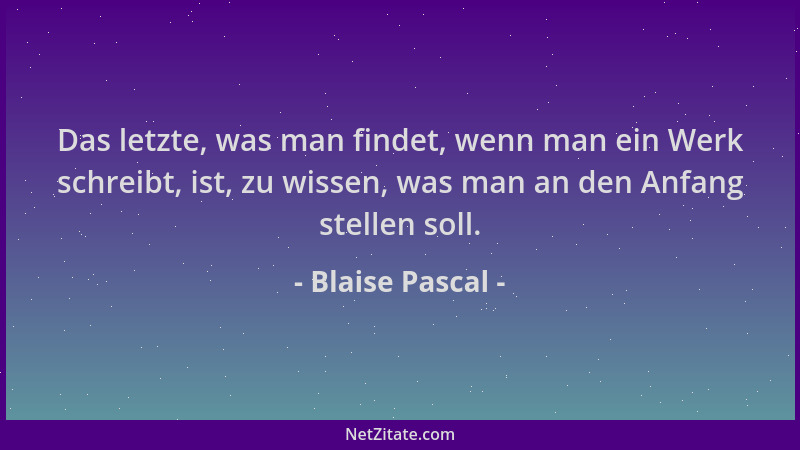 Blaise Pascal - Das letzte, was man findet, wenn man ein Werk schreibt, ist, zu wissen, was man an den Anfang stellen soll....