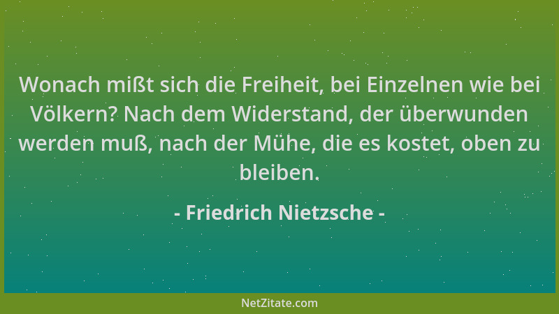 Friedrich Nietzsche - Wonach mißt sich die Freiheit, bei Einzelnen wie bei Völkern? Nach dem Widerstand, der überwunden wer...