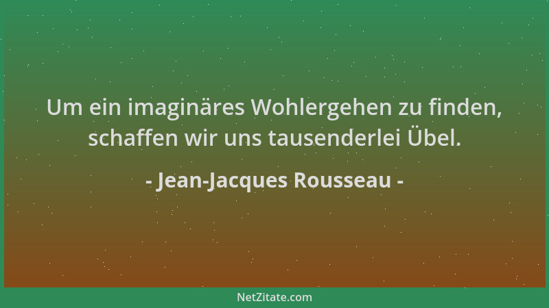 Jean-Jacques Rousseau - Um ein imaginäres Wohlergehen zu finden, schaffen wir uns tausenderlei Übel....