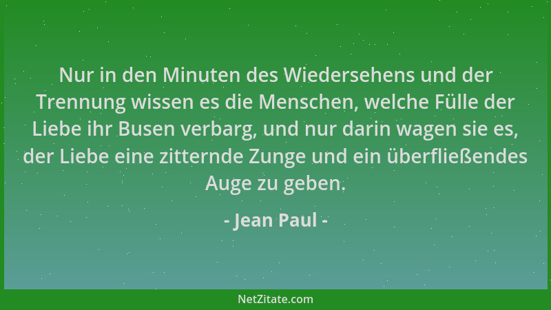 Jean Paul - Nur in den Minuten des Wiedersehens und der Trennung wissen es die Menschen, welche Fülle der Liebe ihr Busen v...