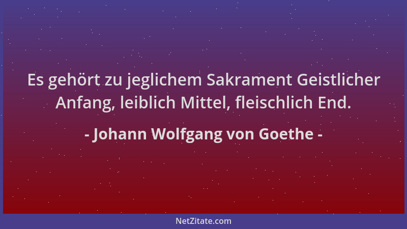 Johann Wolfgang von Goethe - Es gehört zu jeglichem Sakrament Geistlicher Anfang, leiblich Mittel, fleischlich End....