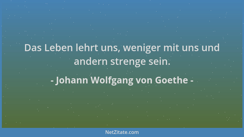 Johann Wolfgang von Goethe - Das Leben lehrt uns, weniger mit uns und andern strenge sein....