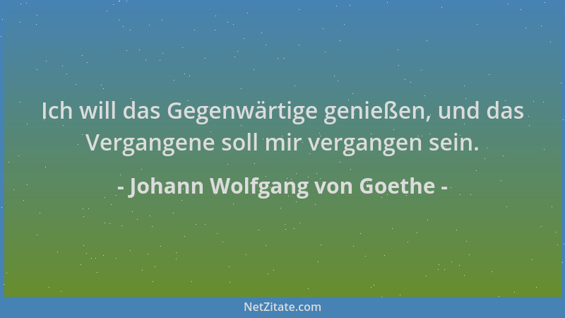 Johann Wolfgang von Goethe - Ich will das Gegenwärtige genießen, und das Vergangene soll mir vergangen sein....