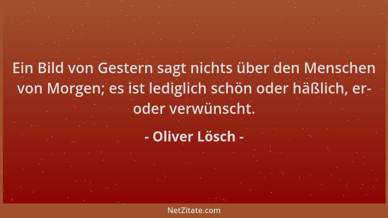 Oliver Lösch - Ein Bild von Gestern sagt nichts über den Menschen von Morgen; es ist lediglich schön oder häßlich, er- oder...