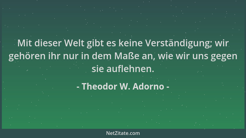 Theodor W. Adorno - Mit dieser Welt gibt es keine Verständigung; wir gehören ihr nur in dem Maße an, wie wir uns gegen sie...