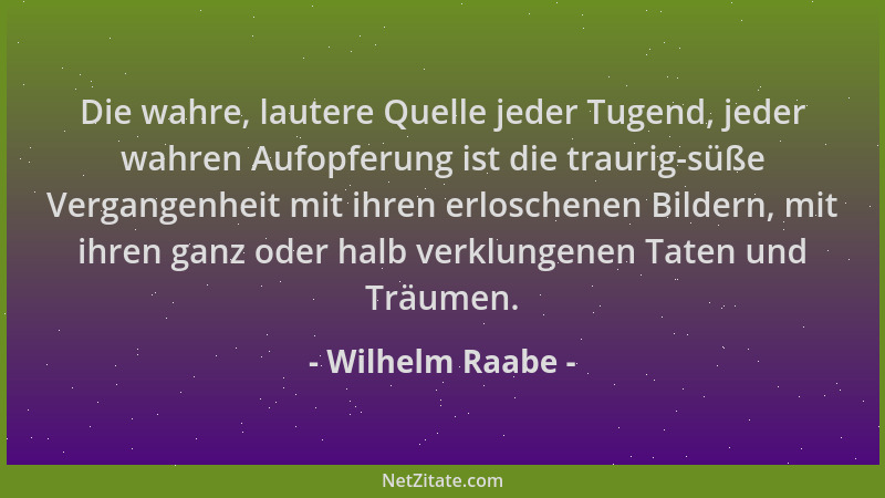 Wilhelm Raabe - Die wahre, lautere Quelle jeder Tugend, jeder wahren Aufopferung ist die traurig-süße Vergangenheit mit ihr...