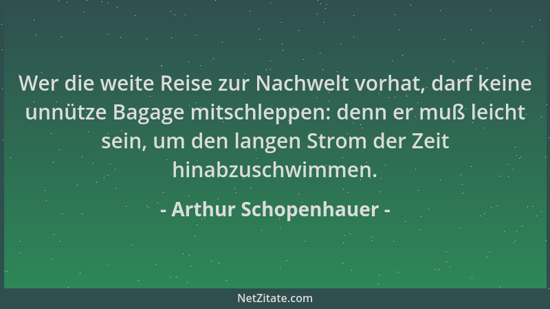 Arthur Schopenhauer - Wer die weite Reise zur Nachwelt vorhat, darf keine unnütze Bagage mitschleppen: denn er muß leicht s...