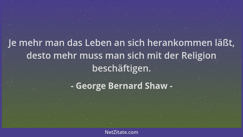 George Bernard Shaw - Je mehr man das Leben an sich herankommen läßt, desto mehr muss man sich mit der Religion beschäftige...