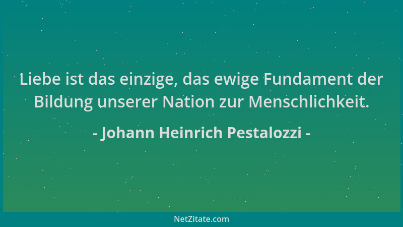 Johann Heinrich Pestalozzi - Liebe ist das einzige, das ewige Fundament der Bildung unserer Nation zur Menschlichkeit....