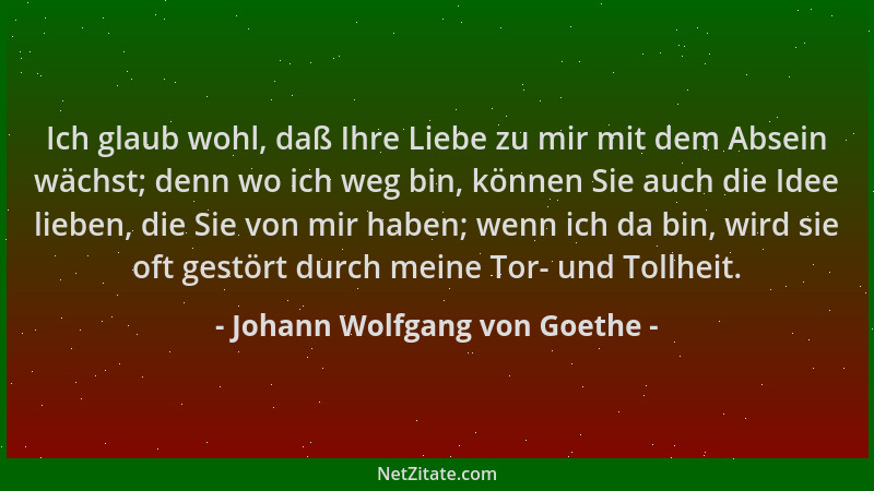 Johann Wolfgang von Goethe - Ich glaub wohl, daß Ihre Liebe zu mir mit dem Absein wächst; denn wo ich weg bin, können Sie a...