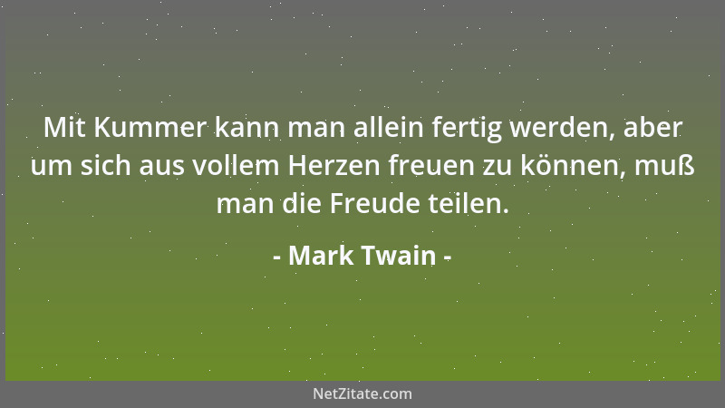 Mark Twain - Mit Kummer kann man allein fertig werden, aber um sich aus vollem Herzen freuen zu können, muß man die Freude...