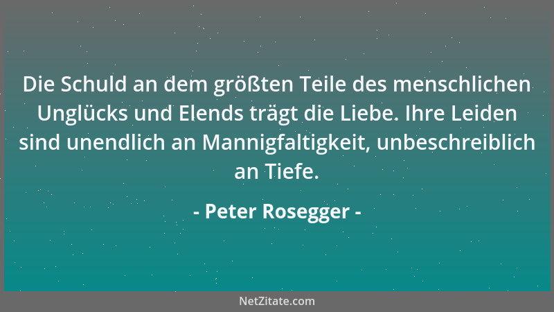 Peter Rosegger - Die Schuld an dem größten Teile des menschlichen Unglücks und Elends trägt die Liebe. Ihre Leiden sind une...