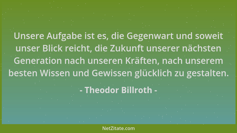 Theodor Billroth - Unsere Aufgabe ist es, die Gegenwart und soweit unser Blick reicht, die Zukunft unserer nächsten Generat...