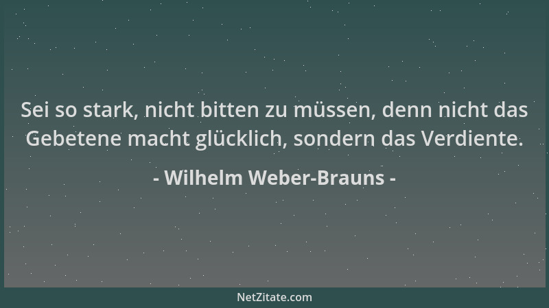 Wilhelm Weber-Brauns - Sei so stark, nicht bitten zu müssen, denn nicht das Gebetene macht glücklich, sondern das Verdiente...