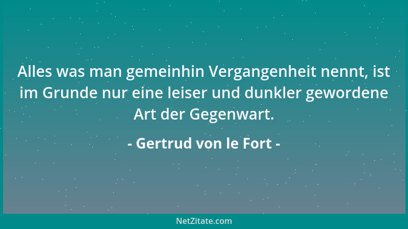 Gertrud von le Fort - Alles was man gemeinhin Vergangenheit nennt, ist im Grunde nur eine leiser und dunkler gewordene Art...