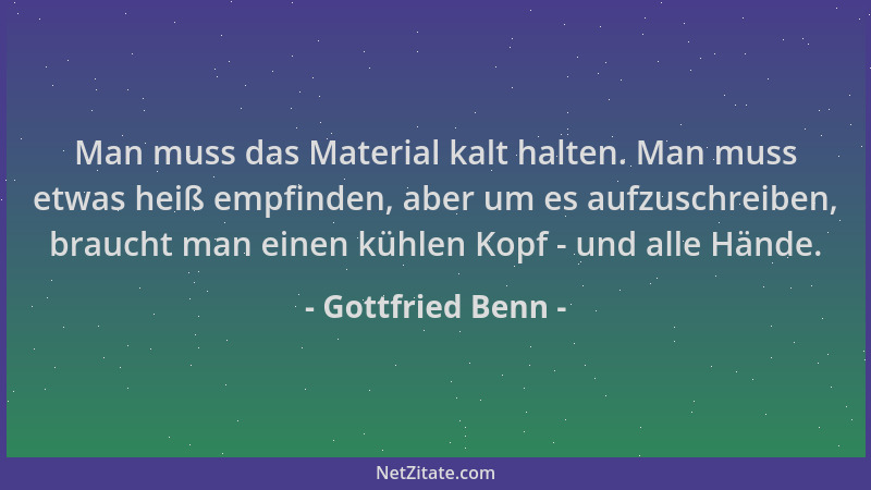 Gottfried Benn - Man muss das Material kalt halten. Man muss etwas heiß empfinden, aber um es aufzuschreiben, braucht man e...