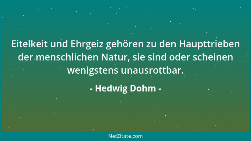Hedwig Dohm - Eitelkeit und Ehrgeiz gehören zu den Haupttrieben der menschlichen Natur, sie sind oder scheinen wenigstens u...