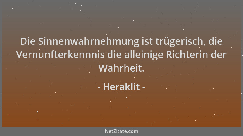Heraklit - Die Sinnenwahrnehmung ist trügerisch, die Vernunfterkennnis die alleinige Richterin der Wahrheit....