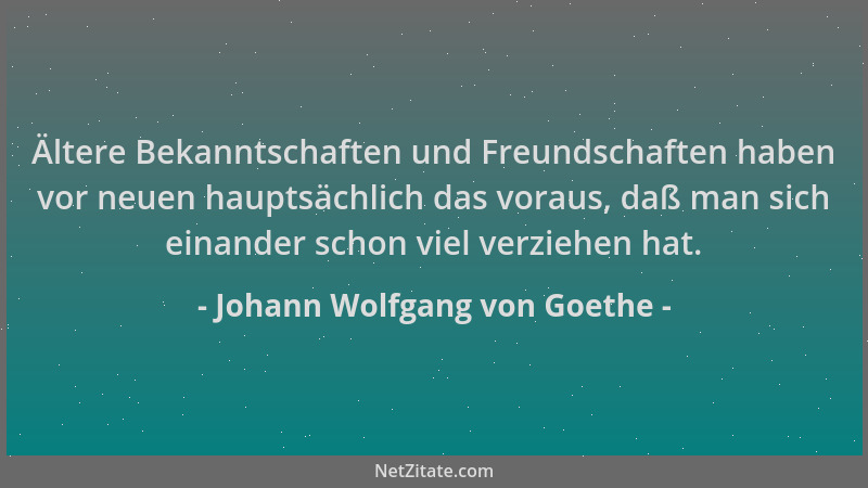 Johann Wolfgang von Goethe - Ältere Bekanntschaften und Freundschaften haben vor neuen hauptsächlich das voraus, daß man si...