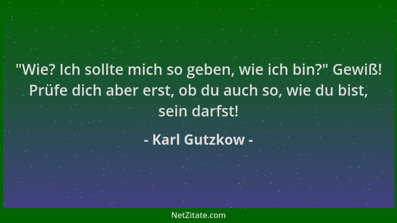 Karl Gutzkow -  "Wie? Ich sollte mich so geben, wie ich bin? " Gewiß! Prüfe dich aber erst, ob du auch so, wie du bist, sein...