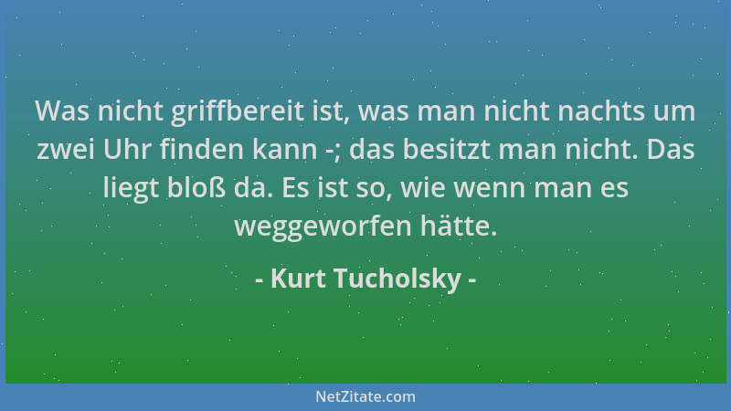 Kurt Tucholsky - Was nicht griffbereit ist, was man nicht nachts um zwei Uhr finden kann -; das besitzt man nicht. Das lieg...