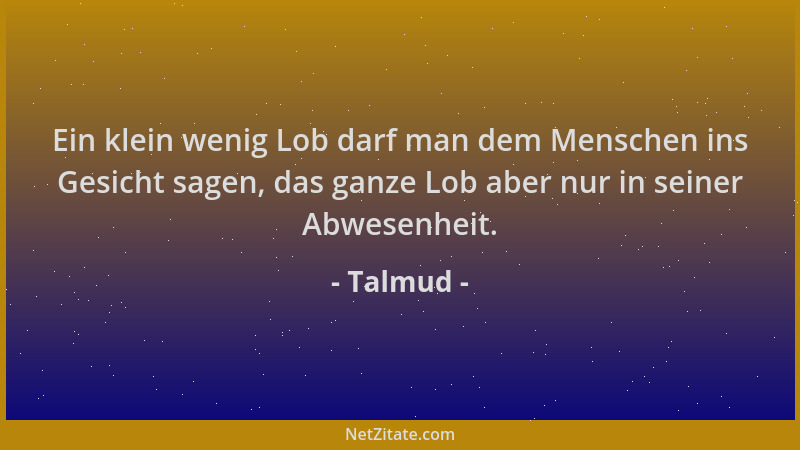 Talmud - Ein klein wenig Lob darf man dem Menschen ins Gesicht sagen, das ganze Lob aber nur in seiner Abwesenheit....