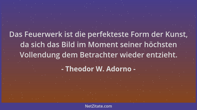 Theodor W. Adorno - Das Feuerwerk ist die perfekteste Form der Kunst, da sich das Bild im Moment seiner höchsten Vollendung...