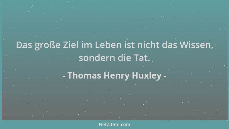 Thomas Henry Huxley - Das große Ziel im Leben ist nicht das Wissen, sondern die Tat....