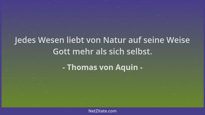 Thomas von Aquin - Jedes Wesen liebt von Natur auf seine Weise Gott mehr als sich selbst....