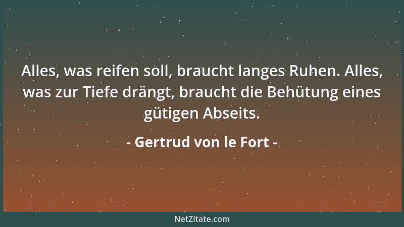 Gertrud von le Fort - Alles, was reifen soll, braucht langes Ruhen. Alles, was zur Tiefe drängt, braucht die Behütung eines...