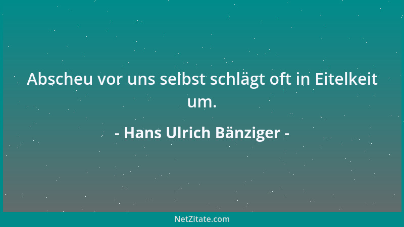 Hans Ulrich Bänziger - Abscheu vor uns selbst schlägt oft in Eitelkeit um....