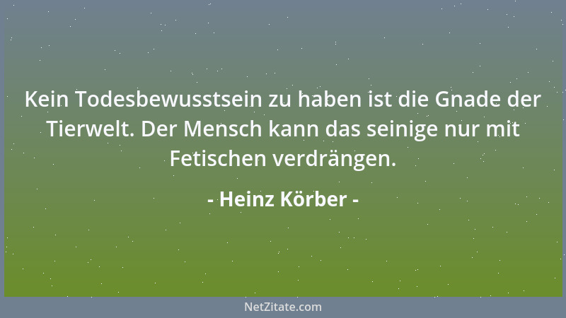 Heinz Körber - Kein Todesbewusstsein zu haben ist die Gnade der Tierwelt. Der Mensch kann das seinige nur mit Fetischen ver...