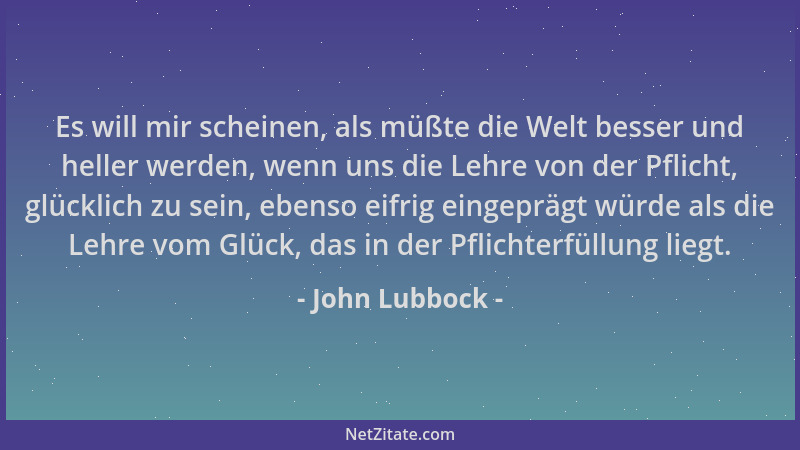 John Lubbock - Es will mir scheinen, als müßte die Welt besser und heller werden, wenn uns die Lehre von der Pflicht, glück...