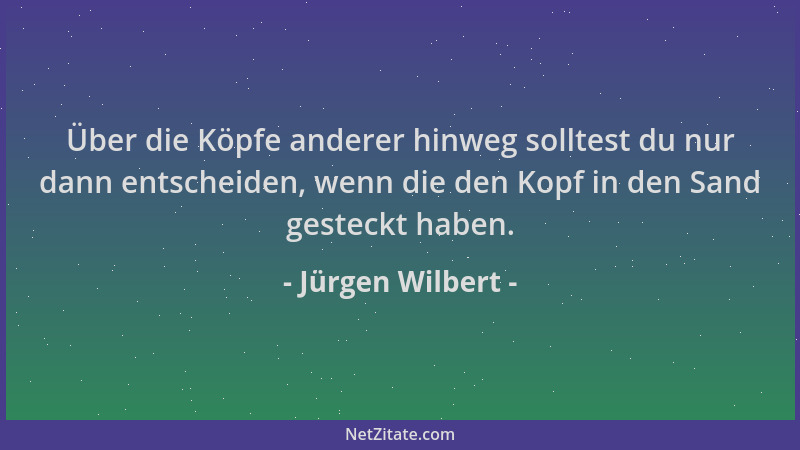 Jürgen Wilbert - Über die Köpfe anderer hinweg solltest du nur dann entscheiden, wenn die den Kopf in den Sand gesteckt hab...