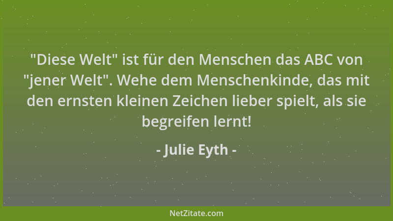 Julie Eyth -  "Diese Welt " ist für den Menschen das ABC von  "jener Welt ". Wehe dem Menschenkinde, das mit den ernsten kleine...