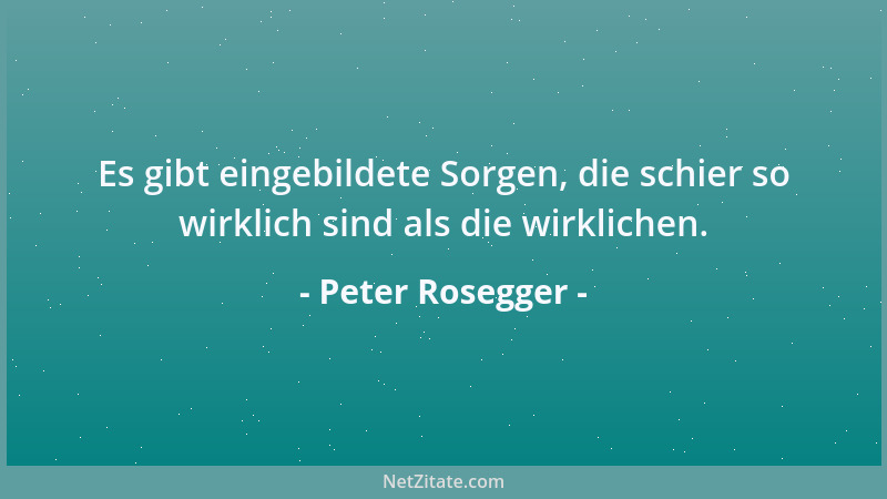Peter Rosegger - Es gibt eingebildete Sorgen, die schier so wirklich sind als die wirklichen....