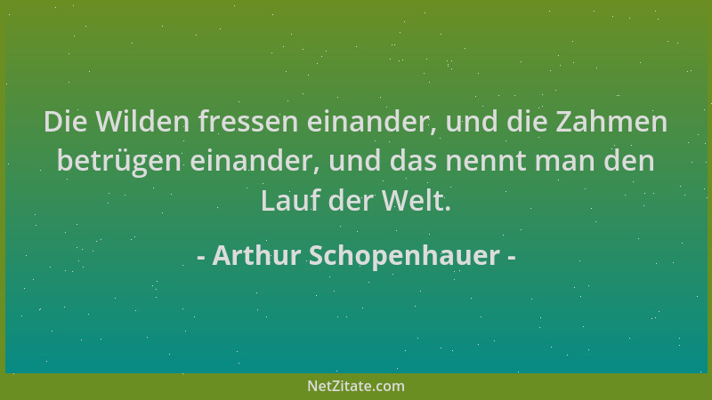 Arthur Schopenhauer - Die Wilden fressen einander, und die Zahmen betrügen einander, und das nennt man den Lauf der Welt....