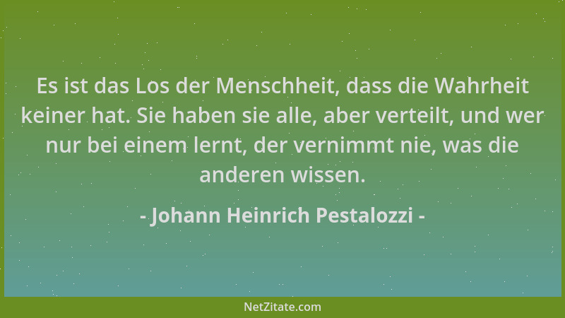 Johann Heinrich Pestalozzi - Es ist das Los der Menschheit, dass die Wahrheit keiner hat. Sie haben sie alle, aber verteilt...