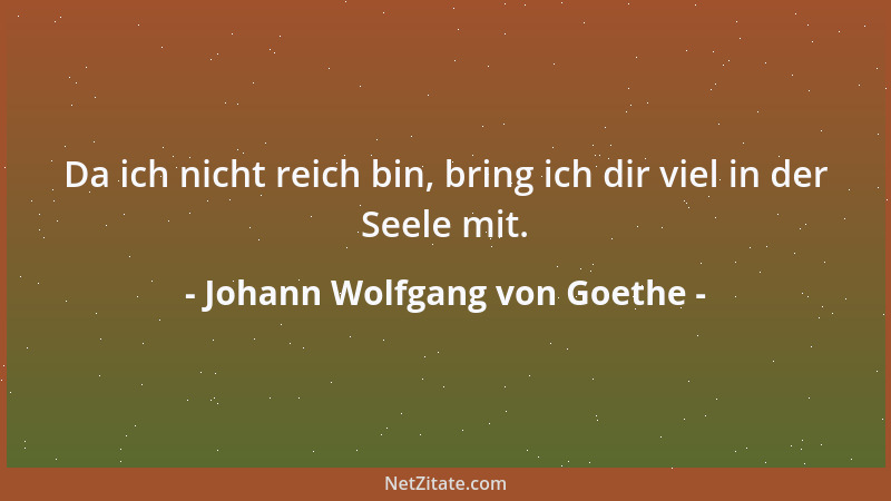Johann Wolfgang von Goethe - Da ich nicht reich bin, bring ich dir viel in der Seele mit....