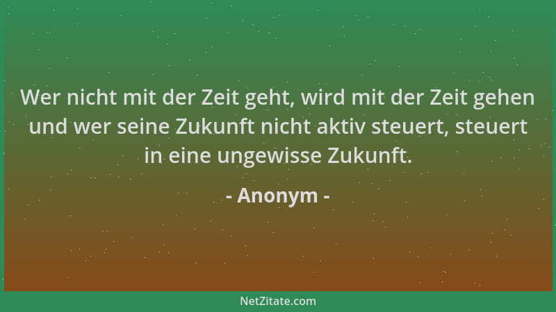 Anonym - Wer nicht mit der Zeit geht, wird mit der Zeit gehen und wer seine Zukunft nicht aktiv steuert, steuert in eine un...