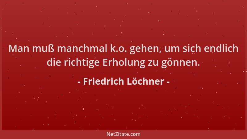 Friedrich Löchner - Man muß manchmal k.o. gehen, um sich endlich die richtige Erholung zu gönnen....