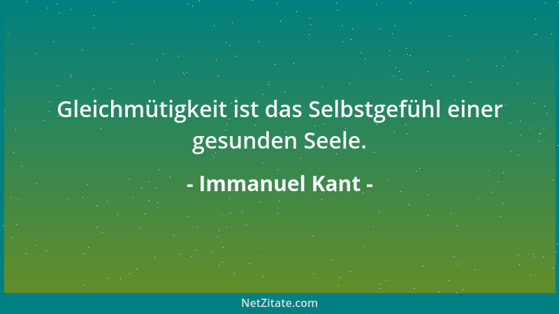 Immanuel Kant - Gleichmütigkeit ist das Selbstgefühl einer gesunden Seele....